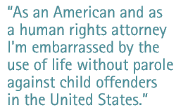 As an American and as a human rights attorney, I'm embarrassed by the use of life without parole against child offenders in the United States.