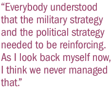 Everybody understood that the military strategy and the political strategy needed to be reinforcing. As I look back myself now, I think we never managed that.