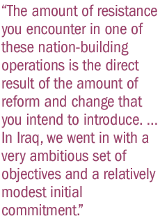 The amount of resistance you encounter in one of these nation-building operations is the direct result of the amount of reform and change that you intend to introduce. ... In Iraq, we went in with a very ambitious set of objectives and a relatively modest initial commitment.