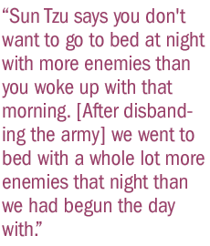 Sun Tzu says you don't want to go to bed at night with more enemies than you woke up with that morning. [After disbanding the army] we went to bed with a whole lot more enemies that night than we had begun the day with.