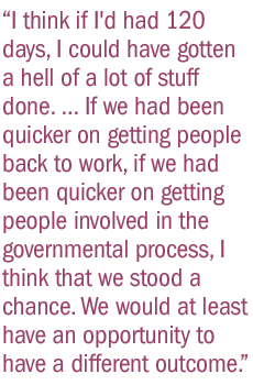 I think if I'd had 120 days, I could have gotten a hell of a lot of stuff done. ... If we had been quicker on getting people back to work, if we had been quicker on getting people involved in the governmental process, I think that we stood a chance. We would at least have an opportunity to have a different outcome.