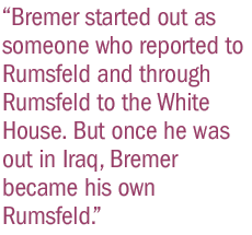 Bremer started out as someone who reported to Rumsfeld and through Rumsfeld to the White House. But once he was out in Iraq, Bremer became his own Rumsfeld.