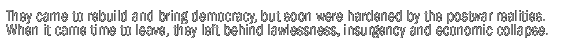 The American idealists came with the goal of nation-building and democracy ... became hardened along the way to the postwar realities ... and left behind lawlessness, insurgency and economic collapse.