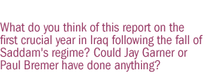 What do you think of this report on the first crucial year in Iraq following the fall of Saddam's regime? Could Jay Garner or Paul Bremer have done anything?